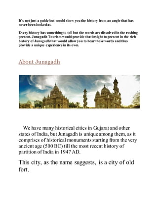 It’s not just a guide but would show you the history from an angle that has 
never been looked at. 
Every history has something to tell but the words are dissolved in the rushing 
present. Junagadh Tourism would provide that insight to present in the rich 
history of Junagadh that would allow you to hear those words and thus 
provide a unique experience in its own. 
About Junagadh 
We have many historical cities in Gujarat and other 
states of India, but Junagadh is unique among them, as it 
comprises of historical monuments starting from the very 
ancient age (500 BC) till the most recent history of 
partition of India in 1947 AD. 
This city, as the name suggests, is a city of old 
fort. 
 