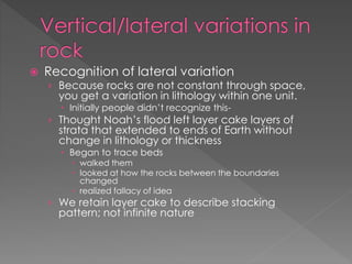  Recognition of lateral variation
› Because rocks are not constant through space,
you get a variation in lithology within one unit.
 Initially people didn’t recognize this-
› Thought Noah’s flood left layer cake layers of
strata that extended to ends of Earth without
change in lithology or thickness
 Began to trace beds
 walked them
 looked at how the rocks between the boundaries
changed
 realized fallacy of idea
› We retain layer cake to describe stacking
pattern; not infinite nature
 