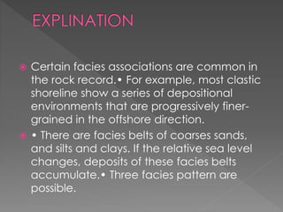  Certain facies associations are common in
the rock record.• For example, most clastic
shoreline show a series of depositional
environments that are progressively finer-
grained in the offshore direction.
 • There are facies belts of coarses sands,
and silts and clays. If the relative sea level
changes, deposits of these facies belts
accumulate.• Three facies pattern are
possible.
 