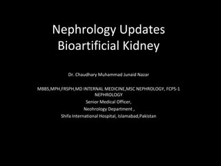 Nephrology Updates
Bioartificial Kidney
Dr. Chaudhary Muhammad Junaid Nazar
MBBS,MPH,FRSPH,MD INTERNAL MEDICINE,MSC NEPHROLOGY, FCPS-1
NEPHROLOGY
Senior Medical Officer,
Neohrology Department ,
Shifa International Hospital, Islamabad,Pakistan
 