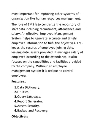 most important for improving other systems of
organization like human resources management.
The role of EMS is to centralize the repository of
staff data including recruitment, attendance and
salary. An effective Employee Management
System helps to generate accurate and timely
employee information to fulfil the objectives. EMS
keeps the records of employee joining date,
leaving date, assets provided. It manages salary of
employee according to the attendance. It also
focuses on the capabilities and facilities provided
by the company. Without an employee
management system it is tedious to control
employees.
Features :
1.Data Dictionary.
2.Utilities.
3.Query Language.
4.Report Generator.
5.Access Security.
6.Backup and Recovery.
Objectives:
 