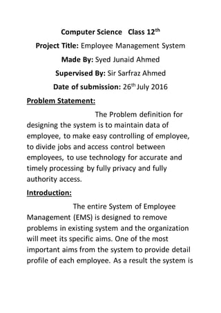 Computer Science Class 12th
Project Title: Employee Management System
Made By: Syed Junaid Ahmed
Supervised By: Sir Sarfraz Ahmed
Date of submission: 26th
July 2016
Problem Statement:
The Problem definition for
designing the system is to maintain data of
employee, to make easy controlling of employee,
to divide jobs and access control between
employees, to use technology for accurate and
timely processing by fully privacy and fully
authority access.
Introduction:
The entire System of Employee
Management (EMS) is designed to remove
problems in existing system and the organization
will meet its specific aims. One of the most
important aims from the system to provide detail
profile of each employee. As a result the system is
 