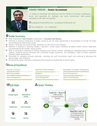 Profile Summary
MMS (Finance)with over 8 years of experience in Accounts and Finance.
Proficient in ensuring maintenance of proper records as per the audit requirements & documentation of all high risk areas
and identifying the improvement areas
Pivotal in achieving cost saving through verification of cost centre in the company
Expertise in planning & executing monthly / quarterly / annual closure schedules, providing monthly financial statements
and administering the monthly closing process
Skills in reviewing & enhancing all financial procedures and internal controls, automating & integrating financial information
systems, preparing financial forecasts with coordinated budget projections, and developing a plan to finance significant
unfunded capital authorizations
Resourceful in managing accounts payments, reconciling the cash reconciliation report and reviewing & discussing the
general ledger with employees
An enterprising leader with skills in leading personnel towards accomplishment of common goals
Area of Excellence
Accounts & Finance Reporting & Documentation Receivables & Payables Management
Bank Reconciliation Budgeting Payroll Management
Claims Management Team Management Liaison & Coordination
Soft Skills
Change Agent Motivational
Leader
Collaborator Communicator
Thinker Planner
Career Timeline
JUNAID PARKAR - Senior Accountant.
To employ my knowledge and experience with the intention of securing a professional
career with opportunity for challenges and career advancement, while gaining
knowledge of new skills and expertise.
junedparkar201@rediffmail.com /junedparkar201@hotmail.com
+971-567050279 / +91 7387887494
 