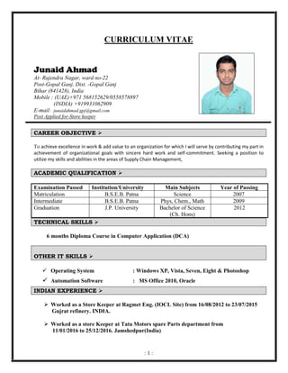 : 1 :
CURRICULUM VITAE
Junaid Ahmad
At- Rajendra Nagar, ward no-22
Post-Gopal Ganj, Dist. -Gopal Ganj
Bihar (841428), India
Mobile : (UAE)+971 568152629/0558578897
(INDIA) +919931062909
E-mail: junaidahmad.gpj@gmail.com
Post Applied for-Store keeper
CAREER OBJECTIVE ➢
To achieve excellence in work & add value to an organization for which I will serve by contributing my part in
achievement of organizational goals with sincere hard work and self-commitment. Seeking a position to
utilize my skills and abilities in the areas of Supply Chain Management,
ACADEMIC QUALIFICATION ➢
TECHNICAL SKILLS ➢
6 months Diploma Course in Computer Application (DCA)
OTHER IT SKILLS ➢
✓ Operating System : Windows XP, Vista, Seven, Eight & Photoshop
✓ Automation Software : MS Office 2010, Oracle
INDIAN EXPERIENCE ➢
➢ Worked as a Store Keeper at Ragmet Eng. (IOCL Site) from 16/08/2012 to 23/07/2015
Gujrat refinery. INDIA.
➢ Worked as a store Keeper at Tata Motors spare Parts department from
11/01/2016 to 25/12/2016. Jamshedpur(India)
Examination Passed Institution/University Main Subjects Year of Passing
Matriculation B.S.E.B. Patna Science 2007
Intermediate B.S.E.B. Patna Phys, Chem., Math 2009
Graduation J.P. University Bachelor of Science
(Ch. Hons)
2012
 