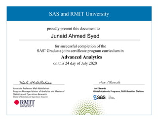 Ian Edwards
Global Academic Programs, SAS Education Division
for successful completion of the
SAS®
Graduate joint certificate program curriculum in
Advanced Analytics
on this 24 day of July 2020
proudly present this document to
SAS and RMIT University
Associate Professor Mali Abdollahian
Program Manager Master of Analytics and Master of
Statistics and Operations Research
Master of Statistics and Operations Research
Junaid Ahmed Syed
 