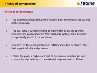 Theory of compression
Trap quantities of gas, reduce the volume, push the compressed gas out
of the enclosure.
Trap gas, carry it without volume change to the discharge opening.
Compress the gas by backflow from discharge system, then push the
compressed gas out of the enclosure
Compress by the mechanical action rotating impellers or bladed rotors
that impart velocity and pressure
Entrain the gas in a high velocity jet of the same or another gas and
convert the high velocity of the mixture into pressure in a diffuser.
Methods of compression
 