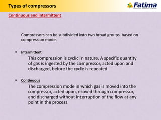 Types of compressors
Continuous and intermittent
Compressors can be subdivided into two broad groups based on
compression mode.
 Intermittent
This compression is cyclic in nature. A specific quantity
of gas is ingested by the compressor, acted upon and
discharged, before the cycle is repeated.
 Continuous
The compression mode in which gas is moved into the
compressor, acted upon, moved through compressor,
and discharged without interruption of the flow at any
point in the process.
 