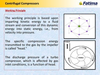 Centrifugal Compressors
Working Principle
The working principle is based upon
imparting kinetic energy to a fluid
stream and conversion of this dynamic
energy into static energy, i.e., from
velocity into pressure.
The specific compression energy
transmitted to the gas by the impeller
is called "head."
The discharge pressure of a turbo
compressor, which is affected by gas
inlet conditions, is a function of head.
 