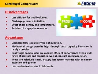 Centrifugal Compressors
Less efficient for small volumes.
Discharge pressure limitation.
Effect of gas density and temperature.
Problem of surge phenomenon.
Discharge flow is relatively free of pulsation.
Mechanical design permits high through puts, capacity limitation is
rarely a problem.
Centrifugal Compressors are capable efficient performance over a wide
range of pressure and capacities even at constant speed operation.
These are relatively small, occupy less space, operate with minimum
attention and quieter.
Less contamination due to lubricants.
Disadvantages
Advantages
 