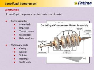 Centrifugal Compressors
A centrifugal compressor has two main type of parts;
Rotor assembly
Main shaft
Impellers
Thrust runner
Disc spacer
Balance drum
Stationary parts
Casing
Nozzles
Volutes
Bearings
Shaft seals
Construction
 
