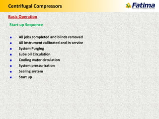 Centrifugal Compressors
Start up Sequence
All jobs completed and blinds removed
All instrument calibrated and in service
System Purging
Lube oil Circulation
Cooling water circulation
System pressurization
Sealing system
Start up
Basic Operation
 