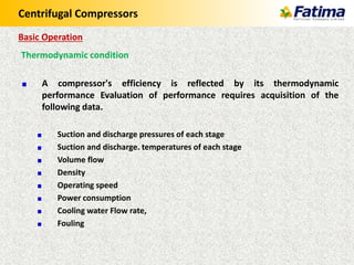 Centrifugal Compressors
Thermodynamic condition
A compressor's efficiency is reflected by its thermodynamic
performance Evaluation of performance requires acquisition of the
following data.
Suction and discharge pressures of each stage
Suction and discharge. temperatures of each stage
Volume flow
Density
Operating speed
Power consumption
Cooling water Flow rate,
Fouling
Basic Operation
 