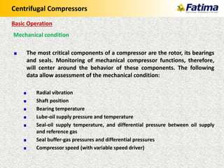 Centrifugal Compressors
Mechanical condition
The most critical components of a compressor are the rotor, its bearings
and seals. Monitoring of mechanical compressor functions, therefore,
will center around the behavior of these components. The following
data allow assessment of the mechanical condition:
Radial vibration
Shaft position
Bearing temperature
Lube-oil supply pressure and temperature
Seal-oil supply temperature, and differential pressure between oil supply
and reference gas
Seal buffer-gas pressures and differential pressures
Compressor speed (with variable speed driver)
Basic Operation
 