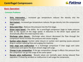 Centrifugal Compressors
Common Problems
Dirty Intercoolers - Increased gas temperature reduces the density into the
compression stage.
Hot Coolant - Increased gas temperature reduces the gas density into the compression
stage.
Dirty Inlet Filter - Reduces the pressure into the first stage.
Driver Input Speed - The ability for a centrifugal compressor stage to make pressure
falls as the square of the stage speed. A reduction in the driver input speed can
dramatically affect the total machine ratio.
Discharge valve closure - Discharge valve closure decreased the flow through the
compressor hence increase the pressure and causes surging .
Suction valve closure- Suction valve closure or suction vent opening causes pressure
drop in suction reducing flow and surging the machine.
Inter stage vent malfunction- In a multistage compressor if inter stage vent valve
malfunction and opens the down stream stage will surge.
Change in gas composition. If the gas composition change it effects the pressure thus
the compressor can go into surge at the same speed
Recycle valve malfunction. Recycle valves are normally open during reduced flow
operation. if closes by accident or malfunction it will surge the compressor.
Basic Operation
 