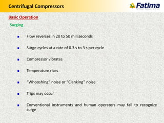Centrifugal Compressors
Surging
Flow reverses in 20 to 50 milliseconds
Surge cycles at a rate of 0.3 s to 3 s per cycle
Compressor vibrates
Temperature rises
“Whooshing” noise or “Clanking” noise
Trips may occur
Conventional instruments and human operators may fail to recognize
surge
Basic Operation
 