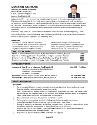 Page 1/2
Muhammad Junaid Khan
Accounts and Finance Professional
Mobile: +971-55-9805476
E-mail: junaidkhanmh@gmail.com
Address: Abu Dhabi, U.A.E
Accountant with 5+ years of generating exceptional performance in General Accounting, Financial
Management and Auditing. Proven track record in accounting, cash management, bank transactions,
reconciliation, analysis, valuation, maintenance of book of accounts, financial statement preparation and
MIS reporting. Demonstrated strong competencies in handling audit assignments with developed skills in
assessing accuracy of financial records whilst determining effectiveness of controls and efficiency of
operations.
Carried out a job profile in a consistent manner and that helped maintain level of competency. Keenly
interested to explore a more challenging supervisory work profile to any progressive enterprise to utilize
formal education, gained experience and leadership skills.
STRENGTHS
+ Broad-based Accounts & Finance Experience + Professionally managed customer accounts.
+ Can Multitask & Work Under Minimum Supervision + Versed in Inventory Control – Report Preparation
+ Excellent Communication & Coordination Skills + Cash Management/Cashier Function Know-how
+ High Sense of Commitment & Responsibility + Proficient in Tally ERP & Microsoft Excel
KEY QUALIFICTIONS:
Master of Business Administration (M.B.A), Finance – Federal University, Pakistan 2016
Bachelor of Technology (B. Tech) – Indus Institute of Higher Education, Pakistan 2010
Diploma from Govt. College of Technology, Textile Spinning (3 Years), Pakistan 2009
Diploma from Institute of Textile Technology, Textile Weaving (3Years), Pakistan 2007
CAREER SNAPSHOT:
Accountant – Essa Group of Industries, Abu Dhabi, U.A.E May 2013 – To till date
Servotech International (Oil & Gas Division)
Asyad Gen. Contracting Est.
La Veranda Interiors EST.
Accountant – Sunrise Rags Co Private Limited. Karachi, Pakistan. Jan 2011 –Feb 2013
Administrator – Anis Sons Textile Industries, Karachi, Pakistan. Jan 2008 –Dec 2010
CORE COMPETENCIES:
Accountant
 Perform any combination of routine calculating, posting and verifying duties to obtain primary
financial data for use in maintaining accounting records.
 Check figures, postings, and documents for correct entry, mathematical accuracy and proper codes.
Receive, record and bank cash, checks and vouchers. Issue receipts, refunds, credits or change due.
Debit, credit and total accounts on spreadsheets and databases.
 Reconcile or note and report discrepancies found in the records.
 Perform variety of accounting functions including examination, analysis, maintenance,
reconciliation and verification of financial records under direct supervision.
 Ensure all accounting process such as handling complete books of accounts independently up to
completion are carried out according to standards with zero error tolerance.
 Prepares and records asset, liability, revenue and expense entries by compiling and analyzing.
 Advance/expense voucher, posting (Software Tally).
 Preparation of statement of account for customers and suppliers.
 