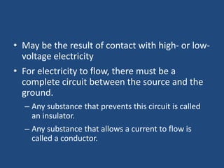 • May be the result of contact with high- or low-
voltage electricity
• For electricity to flow, there must be a
complete circuit between the source and the
ground.
– Any substance that prevents this circuit is called
an insulator.
– Any substance that allows a current to flow is
called a conductor.
 