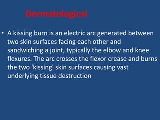 Dermatological
• A kissing burn is an electric arc generated between
two skin surfaces facing each other and
sandwiching a joint, typically the elbow and knee
flexures. The arc crosses the flexor crease and burns
the two 'kissing' skin surfaces causing vast
underlying tissue destruction
 