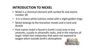INTRODUCTION TO NICKEL
• Nickel is a chemical element with symbol Ni and atomic
number 28
• It is a silvery-white lustrous metal with a slight golden tinge
• Nickel belongs to the transition metals and is hard and
ductile
• Pure native nickel is found in Earth's crust only in tiny
amounts, usually in ultramafic rocks, and in the interiors of
larger nickel-iron meteorites that were not exposed to
oxygen when outside Earth's atmosphere
 