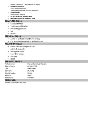 Weekly & Monthly Cr. Notes Follow up Report 
· Field Force Expenses. 
Salary & Other Expenses 
Travelling Allowance & Dearness Allowance 
· Sales Invoices. 
Audit of Sales Invoices 
· All MD Secretariat Related Tasks 
· Documentation of all necessary Data 
COMPUTER SKILLS: 
· Microsoft Office 
· Typing speed 35 WPM 
· Internet Applications 
· SAP 
· Oracle 
PERSONAL SKILLS: 
· Ability to understand and learn quickly. 
· Can work independently as well as in team. 
AREA OF INTEREST: 
· Banks & Financial Organizations 
· Admin & Accounts 
· Managerial issues 
· Food & Beverages 
· Industry 
· NGOS 
PERSONAL PROFILE: 
Father name : Haji Muhammad Hussain 
Date of birth : 04-Dec-1990 
CNIC : xxxxxxxxxx 
Domicile : (Punjab) 
Marital status : Single 
Religion : Islam 
Nationality : Pakistani 
REFERENCE: 
Will be furnished if required. 
