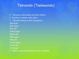 Tekvondo (Taekwondo)
 Tekvondo je Koreanska borilačka veština
 Koriste se većinom noţni udarci
 Tekvondo znanja se dele na pojaseve:
-Beli pojas
-Ţuti pojas
-Ţuti viši
-Zeleni pojas
-Zeleni viši
-Plavi pojas
-Plavi viši
-Crveni pojas
-Crveni viši
-Crni pojas
 Nakon crnog pojasa polaţu se dani u tekvondu
 