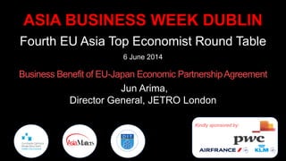 ASIA BUSINESS WEEK DUBLIN
Fourth EU Asia Top Economist Round Table
6 June 2014
Business Benefit of EU-Japan Economic PartnershipAgreement
Jun Arima,
Director General, JETRO London
Kindly sponsored by:
 