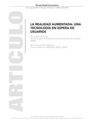 © Coordinación de Publicaciones Digitales. DGSCA-UNAM
Se autoriza la reproducción total o parcial de este artículo, siempre y cuando se cite la fuente completa y su dirección electrónica.
Revista Digital Universitaria
10 de agosto 2004 • Volumen 5 Número 7 • ISSN: 1067-6079
LA REALIDAD AUMENTADA: UNA
TECNOLOGÍA EN ESPERA DE
USUARIOS
Biol. Lizbeth Heras Lara
Técnico académico, Departamento de Visualización, DCI, DGSCA,
UNAM
Biol. José Luis Villarreal Benítez
Técnico académico, SERUNAM, DGSCA, UNAM
 