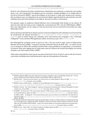 Las multitudes inteligentes de la era digital
                                http://www.revista.unam.mx/vol.7/num6/art48/int48.htm
Quizá lo más interesante de estas movilizaciones instantáneas es la evolución y proyección que puedan
tener a raíz de la apropiación tecnológica que las caracteriza. Castells señalaba, en su trilogía sobre la
Era de la Información (2002)53, que las tecnologías no son buenas ni malas, pero tampoco son neutras y
ello se evidencia aquí. Los dispositivos de comunicación digital, especialmente los más recientes, han sido
utilizados tanto para fines pacifistas como bélicos, tal como se indica a continuación.

Por ejemplo, según el académico Gabriel Weimann de la Universidad Haifa (Israel), en los últimos 10
años los sitios web terroristas se han multiplicado, aumentando de 100 a más de 4,000 (Kaplan, 2006)54.
Otro caso relacionado, son los videos en línea de promoción de los movimientos terroristas (ver video
Washington Post)55.

A la luz de estos antecedentes se observa que las nuevas tecnologías han sido utilizadas como herramientas
de coordinación de ataques terroristas (ver 11 de Septiembre en Estados Unidos56, 11 de Marzo en
España57), pero al mismo tiempo son utilizados como instrumentos que congregan a las “multitudes
inteligentes” (como las llama Rheingold) para realizar acciones pro-paz o de beneficio social58.

Para Rheingold las protestas contra la guerra en Irak, o las que tuvieron lugar contra la Organización
Mundial del Comercio (OMC) "mostraron activistas utilizando tácticas de flash mob". Lo mismo ocurrió
con la campaña en EEUU del candidato Howard Dean cuyos partidarios se organizaron y lo financiaron
vía Internet. Este autor agrega que en todos estos casos se utilizaron las mismas tecnologías, los mismos
métodos, y el mismo espíritu (Pisan, 2003)59.

Todos estos antecedentes hacen pensar que esta combinación de lo virtual y lo real es sólo ell comienzo
y que estas manifestaciones instantáneas serán cada vez más populares y frecuentes.




  53   CASTELLS, Manuel. (2002) La era de la información economía, sociedad y cultura: sociedad Red. Volumen Nº 1. (4ª ed.)
       Versión castellana de Carmen Martínez Gimeno y Jesús Alborés. México: Siglo Veintiuno.
  54   KAPLAN, Eben. “Terrorists and the Internet” [en línea] Council on Foreign Relations. Marzo de 2006. http://www.cfr.
       org/publication/10005/ [Consulta: marzo de 2006]
  55   WILSON, Hunter y KING, Steven. “e-Qaeda” [en línea] Washington Post Company. http://www.washingtonpost.com/
       wp-dyn/content/custom/2005/08/05/CU2005080501141.html?whichDay=3 [Consulta: Febrero de 2006]
  56   DUSSUEL, Chantal. “Une ’foule intelligente’ n’agit pas nécessairement judicieusement" [Howard Rheingold]” [en línea]
       Transfert.net. Julio de 2003. http://transfert.net/a9068 [Consulta: Febrero de 2006]
  57   LA RAZÓN. “El sumario del 11-M: los terroristas ofrecieron 3.000 euros por colocar una mochila-bomba en los trenes”
       [en línea] Belt Ibérica. Agosto de 2005. http://www.belt.es/noticias/2005/agosto/01/sumario.asp [Consulta: Febrero
       de 2006] y CNN+. “Investigación 11-M: El juez decreta prisión para los primeros cinco detenidos” [en línea] Plus.es.
      Septiembre 2004. http://www.plus.es/codigo/noticias/especiales/fichanoticia.asp?id=352193&noti=353800 [Consulta:
      Febrero de 2006]
  58 Por ejemplo el caso de la policía británica que tras los atentados ocurridos en Londres, solicitaron a la gente que enviara

      a un correo electrónico, imágenes de celular, fotografías o videos que tuviesen sobre los ataques ocurridos en julio del
       2005. (IJET INTELLIGENT RISK SYSTEMS. “London Terror Attack Update” [en línea] National Business Travel Association.
       Julio de 2005. http://www.nbta.org/Research/IndustryNews/londonupdate.htm [Consulta: Febrero de 2006]
  59   PISANI, Francis. “Flash mobs” [en línea] Francispisani.net (Blog). Agosto de 2003. http://www.francispisani.net/2003/
       08/flash_mobs.html#more [Consulta: Febrero de 2006]
10 -17
                                    © Coordinación de Publicaciones Digitales. DGSCA-UNAM
Se autoriza la reproducción total o parcial de este artículo, siempre y cuando se cite la fuente completa y su dirección electrónica.
 