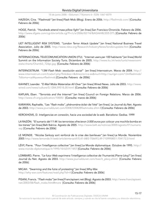 Revista Digital Universitaria
                                10 de junio 2006 • Volumen 7 Número 6 • ISSN: 1067-6079
HAZEGH, Cina. “Flashmob” [en línea] Flash Mob (Blog). Enero de 2006. http://flashmob.com/ [Consulta:
Febrero de 2006]

HOGE, Patrick. “Hundreds attend mass pillow fight” [en línea] San Francisco Chronicle. Febrero de 2006.
http://www.sfgate.com/cgi-bin/article.cgi?f=/c/a/2006/02/14/BAGIAH8L5D5.DTL [Consulta: Febrero de
2006]

IJET INTELLIGENT RISK SYSTEMS. “London Terror Attack Update” [en línea] National Business Travel
Association. Julio de 2005. http://www.nbta.org/Research/IndustryNews/londonupdate.htm [Consulta:
Febrero de 2006]

INTERNACIONAL TELECOMUNICATION UNION (ITU). “Internet users per 100 habitants” [en línea] World
Summit on the Information Society Tunis. Diciembre de 2005. http://www.itu.int/wsis/tunis/newsroom/
stats/charts/ChartA3_72dpi.jpg [Consulta: Febrero de 2006]

INTERNOSTRUM. “13M Flash Mob: revolución social” [en línea] Internostrum. Marzo de 2004. http://
www.internostrum.com/tradurl.php?linkdesc=&direccio=ca-es&inurl=http://aurigm.com/13mflashmob/
?idioma=cat#queesunflashmob [Consulta: Febrero de 2006]

KAHNEY, Leander. “E-Mail Mobs Materialize All Over” [en línea] Wired News. Julio de 2003. http://www.
wired.com/news/culture/0,1284,59518,00.html [Consulta: Febrero de 2006]

KAPLAN, Eben. “Terrorists and the Internet” [en línea] Council on Foreign Relations. Marzo de 2006.
http://www.cfr.org/publication/10005/ [Consulta: marzo de 2006]

KARAYAN, Raphaële, “Les "flash mobs", phénomène éclair de l'été” [en línea]. Le Journal du Net. Agosto
de 2003. http://www.journaldunet.com/0308/030828flashmobs.shtm l [Consulta: Febrero de 2006]

KERCKHOVE, D. Inteligencias en conexión, hacia una sociedad de la web. Barcelona: Gedisa. 1999

LA RAZÓN. “El sumario del 11-M: los terroristas ofrecieron 3.000 euros por colocar una mochila-bomba en
los trenes” [en línea] Belt Ibérica. Agosto de 2005. http://www.belt.es/noticias/2005/agosto/01/sumario.
asp [Consulta: Febrero de 2006]

LE MONDE. “Nicolas Sarkozy sort renforcé de la crise des banlieues” [en línea] Le Monde. Noviembre
2005 http://www.lemonde.fr/web/articleinteractif/0,41-0@2-706693,49-710990@51-704172,0.html

LÉVY, Pierre. “Pour l’intelligence collective” [en línea] Le Monde diplomatique. Octubre de 1995. http://
www.monde-diplomatique.fr/1995/10/LEVY/1857 [Consulta: Febrero de 2006]

LOMBARD, Pierre. “Le futur Web exprimera l'intelligence collective de l'humanité [Pierre Lévy]” [en línea]
Journal du Net. Agosto de 2003. http://www.journaldunet.com/itws/it_plevy.shtml [Consulta: Febrero
de 2006]

MICAH. “Swarming and the futre of protesting” [en línea] Why-War.
http://why-war.com/features/read.php?id=4 [Consulta: Febrero de 2006]

PISANI, Francis. “Flash mobs” [en línea] Francispisani.net (Blog). Agosto de 2003. http://www.francispisani.
net/2003/08/flash_mobs.html#more [Consulta: Febrero de 2006]



                                                                                                                              15-17
                                    © Coordinación de Publicaciones Digitales. DGSCA-UNAM
Se autoriza la reproducción total o parcial de este artículo, siempre y cuando se cite la fuente completa y su dirección electrónica.
 