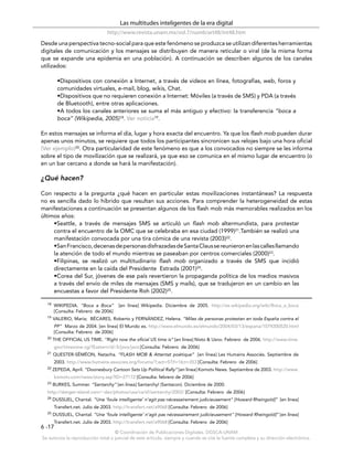 Las multitudes inteligentes de la era digital
                                http://www.revista.unam.mx/vol.7/num6/art48/int48.htm
Desde una perspectiva tecno-social para que este fenómeno se produzca se utilizan diferentes herramientas
digitales de comunicación y los mensajes se distribuyen de manera reticular o viral (de la misma forma
que se expande una epidemia en una población). A continuación se describen algunos de los canales
utilizados:

         •Dispositivos con conexión a Internet, a través de videos en línea, fotografías, web, foros y
         comunidades virtuales, e-mail, blog, wikis, Chat.
         •Dispositivos que no requieren conexión a Internet: Móviles (a través de SMS) y PDA (a través
         de Bluetooth), entre otras aplicaciones.
         •A todos los canales anteriores se suma el más antiguo y efectivo: la transferencia “boca a
         boca” (Wikipedia, 2005)18. Ver noticia19.

En estos mensajes se informa el día, lugar y hora exacta del encuentro. Ya que los flash mob pueden durar
apenas unos minutos, se requiere que todos los participantes sincronicen sus relojes bajo una hora oficial
(Ver ejemplo)20. Otra particularidad de este fenómeno es que a los convocados no siempre se les informa
sobre el tipo de movilización que se realizará, ya que eso se comunica en el mismo lugar de encuentro (o
en un bar cercano a donde se hará la manifestación).

¿Qué hacen?

Con respecto a la pregunta ¿qué hacen en particular estas movilizaciones instantáneas? La respuesta
no es sencilla dado lo híbrido que resultan sus acciones. Para comprender la heterogeneidad de estas
manifestaciones a continuación se presentan algunos de los flash mob más memorables realizados en los
últimos años:
     •Seattle, a través de mensajes SMS se articuló un flash mob altermundista, para protestar
     contra el encuentro de la OMC que se celebraba en esa ciudad (1999)21.También se realizó una
     manifestación convocada por una tira cómica de una revista (2003)22.
     •San Francisco, decenas de personas disfrazadas de Santa Claus se reunieron en las calles llamando
     la atención de todo el mundo mientras se paseaban por centros comerciales (2000)23.
     •Filipinas, se realizó un multitudinario flash mob organizado a través de SMS que incidió
     directamente en la caída del Presidente Estrada (2001)24.
     •Corea del Sur, jóvenes de ese país revertieron la propaganda política de los medios masivos
     a través del envío de miles de mensajes (SMS y mails), que se tradujeron en un cambio en las
     encuestas a favor del Presidente Roh (2002)25.

  18   WIKIPEDIA. “Boca a Boca”       [en línea] Wikipedia. Diciembre de 2005. http://es.wikipedia.org/wiki/Boca_a_boca
       [Consulta: Febrero de 2006]
  19   VALERIO, María; BÉCARES, Roberto y FERNÁNDEZ, Helena. “Miles de personas protestan en toda España contra el
       PP” Marzo de 2004. [en línea] El Mundo es. http://www.elmundo.es/elmundo/2004/03/13/espana/1079200520.html
       [Consulta: Febrero de 2006]
  20   THE OFFICIAL US TIME. “Right now the oﬁcial US time is” [en línea] Nisto & Usno. Febrero de 2006. http://www.time.
       gov/timezone.cgi?Eastern/d/-5/java/java [Consulta: Febrero de 2006]
  21   QUESTER-SÉMÉON, Natacha. “FLASH MOB & Attentat poétique” [en línea] Les Humains Associés. Septiembre de
       2003. http://www.humains-associes.org/forums/?;act=ST;f=16;t=353 [Consulta: Febrero de 2006]
  22   ZEPEDA, April. “Doonesbury Cartoon Sets Up Political Rally” [en línea] Komotv News. Septiembre de 2003. http://www.
       komotv.com/news/story.asp?ID=27172 [Consulta: febrero de 2006]
  23   BURKES, Summer. “Santarchy” [en línea] Santarchy! (Santacon). Diciembre de 2000.
  http://danger-island.com/~dav/photos/usa/ca/sf/santarchy/2002/ [Consulta: Febrero de 2006]
  24   DUSSUEL, Chantal. “Une ’foule intelligente’ n’agit pas nécessairement judicieusement" [Howard Rheingold]” [en línea]
       Transfert.net. Julio de 2003. http://transfert.net/a9068 [Consulta: Febrero de 2006]
  25   DUSSUEL, Chantal. “Une ’foule intelligente’ n’agit pas nécessairement judicieusement" [Howard Rheingold]” [en línea]
       Transfert.net. Julio de 2003. http://transfert.net/a9068 [Consulta: Febrero de 2006]
6 -17
                                    © Coordinación de Publicaciones Digitales. DGSCA-UNAM
Se autoriza la reproducción total o parcial de este artículo, siempre y cuando se cite la fuente completa y su dirección electrónica.
 