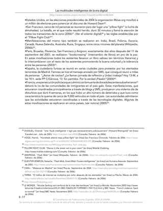 Las multitudes inteligentes de la era digital
                                http://www.revista.unam.mx/vol.7/num6/art48/int48.htm
       •Estados Unidos, en las elecciones presidenciales de 2004 la organización Move.org movilizó a
       un millón de electores para potenciar el discurso de Howard Dean36.
        •San Francisco, cerca de mil personas se reunieron para dar lugar una “pillow fight” (o lucha de
       almohadas). La batalla, en el que nadie resultó herido, duró 30 minutos y llamó la atención de
       todos los transeúntes de la zona (2006)37. (Ver el volante digital)38 y las reglas establecidas por
       el “Pillow Fight Club39”.
       •Manifestaciones del mismo tipo también se realizaron en: India, Brasil, Polonia, Escocia,
       Canadá, Nueva Zelandia, Australia, Rusia, Singapur, entre otros rincones del planeta (Wikipedia,
       2006b)40.
       •París, Bruselas, Florencia, San Francisco y Avignon, exactamente dos años después del 11 de
       septiembre del 2001, se realizaron “bookcrossing” (intercambio de libros) en pro de la paz.
       En estas movilizaciones todos los asistentes llevaron un libro valioso (en términos literarios) y
       lo intercambiaron con el resto de los asistentes promoviendo la buena voluntad y la tolerancia
       entre las personas (2003)41.
       •España, la ciudadanía furiosa se reunió en varias ciudades para protestar por los atentados
       terroristas de Madrid. Famoso se hizo el mensaje enviado por SMS, que consiguió reunir a miles
       de personas. "¿Aznar de rositas? ¿Le llaman jornada de reflexión y Urdaci trabaja? Hoy 13-M, a
       las 18 h. sede PP C/Génova, 13. Sin partidos. Por la verdad ¡Pásalo!"(2004)42.
       •Francia, una persecución policíaca que culminó con la muerte de dos adolescentes subsaharianos43
       detonó la ira de las comunidades de inmigrantes en el país galo. Estas manifestaciones, que
       estuvieron coordinadas principalmente a través de blogs y SMS, produjeron una violenta ola de
       disturbios que duró 4 semanas, en los que hubo un alto número de detenidos y que tuvo como
       característica la quema de cerca de 9,000 vehículos en todo el país. Las autoridades admitieron
       que las actividades estuvieron coordinadas a través de las tecnologías digitales. Algunas de
       estas movilizaciones se replicaron en otros países, (ver noticia) (2005)44.




  36   DUSSUEL, Chantal. “Une ’foule intelligente’ n’agit pas nécessairement judicieusement" [Howard Rheingold]” [en línea]
       Transfert.net . Julio de 2003. http://transfert.net/a9068 [Consulta: Febrero de 2006]
  37   HOGE, Patrick. “Hundreds attend mass pillow ﬁght” [en línea] San Francisco Chronicle. Febrero de 2006. http://www.
       sfgate.com/cgi-bin/article.cgi?f=/c/a/2006/02/14/BAGIAH8L5D5.DTL [Consulta: Febrero de 2006]
  38   http://www.madridmobs.net/IMG/jpg/almohadas_flyer_web.jpg
  39   PILLOW FIGHT CLUB. “Dance in the street not in your room” [en línea] Mobile Clubbing.
       http://www.mobile-clubbing.com/ [Consulta: Febrero de 2006]
  40   WIKIPEDIA. “Flash Mob” [en línea] Wikipedia. Febrero de 2006b. http://en.wikipedia.org/wiki/Flash_mob [Consulta:
       Febrero de 2006]
  41 QUESTER-SÉMÉON, Natacha. “Flash Mob, Smart Mob: Foules intelligentes”         [en línea] Les Humains Associés. Septiembre
       de 2003. http://www.cyberhumanisme.org/matiere/action/flashmob.html [Consulta: Febrero de 2006]
  42   CNN+. “Matanza en Madrid” [en línea] Plus.es. Septiembre de 2004. http://www.plus.es/codigo/noticias/especiales/
       default.asp?id=352193 [Consulta: Febrero de 2006]
   y TERRA. “El tráﬁco de Internet se multiplica por ocho después de los atentados” [en línea] La Flecha. Marzo de 2004.
       http://www.laflecha.net/canales/blackhats/200403115/ [Consulta: Febrero de 2006]
  43   http://bouna93.skyblog.com/
  44 LE  MONDE. “Nicolas Sarkozy sort renforcé de la crise des banlieues” [en línea] Le Monde. Noviembre 2005 http://www.
       lemonde.fr/web/articleinteractif/0,41-0@2-706693,49-710990@51-704172,0.html y BBC News. “French violence 'back
       to normal'” [en línea] BBC News. Noviembre 2005. http://news.bbc.co.uk/2/hi/europe/4445428.stm [Consulta: Febrero
       de 2006]
8 -17
                                    © Coordinación de Publicaciones Digitales. DGSCA-UNAM
Se autoriza la reproducción total o parcial de este artículo, siempre y cuando se cite la fuente completa y su dirección electrónica.
 
