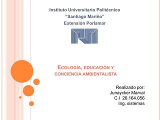 ECOLOGÍA, EDUCACIÓN Y
CONCIENCIA AMBIENTALISTA
Instituto Universitario Politécnico
“Santiago Mariño”
Extensión Porlamar
Realizado por:
Junaycker Marval
C.I 26.164.056
Ing. sistemas
 