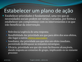 Estabelecer um plano de ação
 Estabelecer prioridades é fundamental, uma vez que as
necessidades sociais podem ser várias e variadas, por forma a
estabelecer um compromisso com os intervenientes e os que
irão beneficiar da intervenção.
 Relevância/urgência de uma resposta;
 Rendibilidade dar prioridade aos que para além dos seus efeitos,
dão lugar a outros efeitos associados;
 Imediatez, dar prioridade aos que têm um efeito imediato,
permitindo desbloquear as restantes estratégias;
 Eficácia, prioridade aos que são mais facilmente alcançáveis,
dando resposta ao consenso do grupo, implicando-os no restante
processo
30/01/2019 E agora o projeto....está na rua 14
 