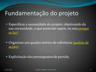 Fundamentação do projeto
 Especificar a necessidade do projeto, objetivando da
sua necessidade, o que pretende suprir, ou seja porque
se faz?
 Organizar um quadro teórico de referência (padrão de
acção).
 Explicitação dos pressupostos de partida.
30/01/2019 E agora o projeto....está na rua 17
 