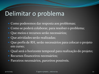Delimitar o problema
 Como poderemos dar resposta aos problemas;
 Como se poderá colaborar, para resolver o problema;
 Que meios e recursos serão necessários;
 Que atividades serão realizadas;
 Que perfis de RH, serão necessários para colocar o projeto
em curso;
 Qual será o horizonte temporal para realização do projeto;
 Recursos financeiros necessários;
 Parceiros necessários, parceiros possíveis.
30/01/2019 E agora o projeto....está na rua 20
 