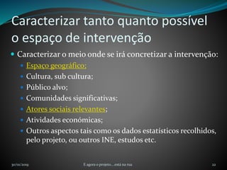 Caracterizar tanto quanto possível
o espaço de intervenção
 Caracterizar o meio onde se irá concretizar a intervenção:
 Espaço geográfico;
 Cultura, sub cultura;
 Público alvo;
 Comunidades significativas;
 Atores sociais relevantes;
 Atividades económicas;
 Outros aspectos tais como os dados estatísticos recolhidos,
pelo projeto, ou outros INE, estudos etc.
30/01/2019 E agora o projeto....está na rua 22
 