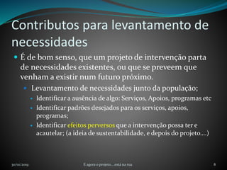 Contributos para levantamento de
necessidades
 É de bom senso, que um projeto de intervenção parta
de necessidades existentes, ou que se preveem que
venham a existir num futuro próximo.
 Levantamento de necessidades junto da população;
 Identificar a ausência de algo: Serviços, Apoios, programas etc
 Identificar padrões desejados para os serviços, apoios,
programas;
 Identificar efeitos perversos que a intervenção possa ter e
acautelar; (a ideia de sustentabilidade, e depois do projeto….)
30/01/2019 E agora o projeto....está na rua 8
 