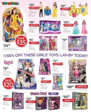 $
                                          2999                                         $
                                                                                           2999
                                          SAVE$ 20                                         SAVE$ 15
                                      Disney
                                      Princess Belle                                   Disney
                                      & Transforming                                   Princess
                                      Beast                                            Belle Castle
                                      RRP $49.99                                       RRP $44.99




                                      $
                                          2999                                                 $
                                                                                                2499   EA

                                          SAVE$ 10                                                 1/2 PRICE
                                      Disney Princess                                          Disney
                                      Cinderella                                               Princess
                                      Carriage                                                 Musical Dolls
                                      RRP $39.99                                               RRP $49.99ea




                          SAVE        $
                                          999                                              $
                                                                                            1999
                        $35
                                               EA
                                                                                           Disney
                                           SAVE$ 3                                         Princess
$
    2499
Disney Princess Beauty
                                      Disney
                                      Princess
                                      Play Phone
                                                                                           Fashion
                                                                                           Designer
                                                                                           Peel ‘N’
& The Beast Doll RRP $59.99           RRP $12.99ea                                         Stick Fun




UP
TO      65% OFF THESE GIRLS’ TOYS. LAY-BY TODAY!
                                                                          $
                                                                              1299
                                                                              SAVE$ 17
                                                                          Bratz
$
    9 99
Bratz Passion
                                                                          Matchmaker
                                                                          Journal
                                                                          RRP $29.99
For Fashion Doll
With 2 Outfits
RRP $29.99

                                                        $
                                                            599
     SAVE                                                   SAVE$ 14
$20                                                     Bratz Kidz
                                                        Snap-On
                                                        Sleepover Doll
                                                        RRP $19.99
                                                                                                      $
                                                                                                       4999              SAVE$10
                                                                                                      Moxie Girlz Magic Hair Torso RRP $59.99


                                                                         NEW!
$
    22  99                                                                                  $
                                                                                               4499
     SAVE$ 7
                                 $
                                  22   99
                                          EA

Monster                              SAVE$ 7
                                                                                                   SAVE$ 15
High Doll                                                                                   Monster High
RRP $29.99                       Monster High                                               2 Pack Dolls
                                 Friends                                                    RRP $59.99
                                 Soft Toys
16                               RRP $29.99ea
 