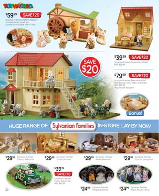 $
    5999           SAVE$20
Sylvanian Families Watermill Bakery
Includes apron, bread, etc.
Figures not included. RRP $79.99




                                                                                                   $
                                                                                                    3999             SAVE$20
                                                                       SAVE                        Sylvanian Families Sycamore Cottage
                                                                                                   RRP $59.99


                                                                   $20                             $
                                                                                                    7999             SAVE$20
                                                                                                   Sylvanian Families Beechwood Hall
                                                                                                   With Bonus Family Table And Chairs
                                                                                                   RRP $99.99
                                                                                                   *Figures not Included




                                                                                                                 Bonus!


     HUGE RANGE OF                                                               IN-STORE. LAY-BY NOW




$
 2999       Sylvanian Families
            Country Bathroom          2999
                                      $       Sylvanian Families
                                              Country Kitchen          2999
                                                                       $      Sylvanian Families
                                                                              Master Bedroom
                                                                                                            $
                                                                                                             2999       Sylvanian Families
                                                                                                                        Country Livingroom



                                          $
                                             3999
                                              SAVE$ 10
                                          Sylvanian Families
                                          Family Saloon Car
                                          RRP $49.99


20                                                                 2499
                                                                   $       Sylvanian Families
                                                                           Hedgehog Family
                                                                                                        $
                                                                                                         2499       Sylvanian Families
                                                                                                                    Maces Mouse Family
 