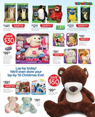 $
 1499  EA           SAVE$25
100cm (40”) Wild Eyes Snake Soft Toys
                                        $
                                         12 99  EA         SAVE$ 17
                                        30cm (12”) Soft Toys With DVD
                                                                                                 $
                                                                                                  1299   EA       SAVE$ 17
                                                                                                 22cm (9”) Wild Eyes Endangered Animals
RRP $39.99ea                            RRP $29.99ea                                             Or Dinosaur Soft Toys RRP $29.99ea




    SAVE                                                                                                            $
                                                                                                                        1999
                                                                                                                           EA



 $30                                                                                                                    SAVE$10
                                                                                                                    FurReal Friends
                                                                                                                    Newborns
                                                                                                                    RRP $29.99ea




                                                                               $
                                                                                3999
$
 99     99                                                                            EA

                                                                                   SAVE$10
FurReal Friends
Cookie My Playful                                                              FurReal Friends
Pup. Electronic                                                                Walkin’ Puppies
soft toy that                                                                  Or Lulu’s
plays with you                                                                 Walkin’ Kitties
RRP $129.99                                                                    RRP $49.99ea




                                                                            SAVE
$
 3999   EA                                                              $50
    SAVE$20
Rescue Pets
Swim To Me Puppy
RRP $59.99ea
                                                                        $
                                                                         9999
                                                                        140cm Giant Bear
                                                                        RRP $149.99



                                             $
                                              2999   EA
                                                  37cm
                                                 Sitting
                                                  Bears




                                                                                                                                          21
 