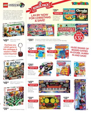 The world’s first collection of buildable
                                buildable
board games. Using LEGO bricks build
      games
                                    dable
                                                                                       $
                                                                                          2999
your own board game and dice then                                                          SAVE$20
play away! With the unique buildable
LEGO Dice and changeable rules,                  LAY-BY NOW                            Monopoly Junior

                                                FOR CHRISTMAS
LEGO Games is a great way of having                                                    With BONUS
fun together with family and friends.                                                  Cluedo Junior

                                                   & SAVE!                             RRP $49.99




                                                                                                                             SAVE
$
 4999          3844 LEGO Games
               Creationary
                                            $
                                                3999
                                                   EA
                                                         Monopoly Australian Edition With BONUS Taboo
                                                         Or Monopoly Classic With BONUS Mastermind RRP $69.99ea
                                                                                                                             $30
  Purchase any
 LEGO game in                                                                                                          HUGE RANG
this catalogue &
                                            $
                                                2499                         $
                                                                              1999                                                EO
                                                                                                                        BOARD GAM F
 receive a FREE                                 SAVE$ 15                         SAVE$ 10                             IN-STORE. H ES
                                                                                                                                 URR
                                                                                                                        IN AND SAVE Y
LEGO Keychain                               Elefun                           Connect 4
                                            RRP $39.99                       RRP $29.99
    *Only while stocks last                                                                                                        !


                                            $
                                             2999  EA

                                                SAVE$ 10
                                            Bop It! XT,
                                            Guess Who?
                                            Or Simon Flash
                                            RRP $39.99ea




$
 4999          3862 LEGO Games Harry
               Potter™ Hogwarts™
                                            $
                                             4999
                                                SAVE$ 10
                                            Pro-Tunes
                                            49 Key Electronic
                                            Keyboard
                                            RRP $59.99



                                            $
                                             3999                                                        $
                                                                                                          5999
                                                SAVE$ 20                                                     SAVE$ 20
                                            Pro-Tunes                                                    Electronic Guitar
                                            Electronic                                                   Combo Set
                                            Drumpad                                                      RRP $79.99
                                            RRP $59.99
$
 3999          3856 LEGO Games Ninjago                                                                                              29
 
