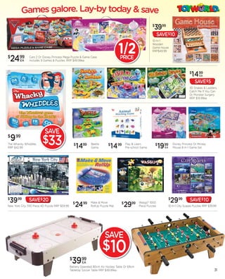 $
                                                                                                            3999
                                                                                                                 SAVE$10
                                                                                                           10-In-1


                                                                                    12
                                                                                                           Wooden
                                                                                                           Game House
                                                                                                           RRP$49.99

$
    24   99
         EA
               Cars 2 Or Disney Princess Mega Puzzle & Game Case.
               Includes 9 Games & Puzzles. RRP $49.99ea
                                                                                    PRICE

                                                                                                                                          $
                                                                                                                                            1499  EA

                                                                                                                                              SAVE$5
                                                                                                                                          3D Snakes & Ladders,
                                                                                                                                          Catch Me If You Can
                                                                                                                                          Or Monster Surgery
                                                                                                                                          RRP $19.99ea




                          SAVE
$
    9   99
                         $33
The Whacky Whiddles
RRP $42.99
                                                   $
                                                       1499     Beetle
                                                                Game
                                                                             $
                                                                                 1499   Play & Learn
                                                                                        Pre-school Game
                                                                                                               $
                                                                                                                   1999
                                                                                                                     EA
                                                                                                                              Disney Princess Or Mickey
                                                                                                                              Mouse 8-In-1 Game Set




$
 3999          SAVE$ 20                                                                                                   $
                                                                                                                           2999            SAVE$ 10
New York City 700 Piece 4D Puzzle RRP $59.99
                                                   $
                                                       24   99 Make & Move
                                                                RollUp Puzzle Mat
                                                                                    $
                                                                                        29  99 Wasgij? 1000
                                                                                                 Piece Puzzles            10-In-1 City Scapes Puzzles RRP $39.99




                                                                          SAVE
                                                                         $10
                                               $
                                                3999     EA
                                               Battery Operated 80cm Air Hockey Table Or 69cm
                                               Tabletop Soccer Table RRP $49.99ea                                                                             31
 