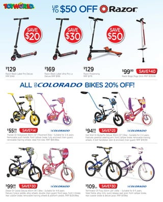 UP
                                                   TO      $50 OFF

                       SAVE                                         SAVE                                              SAVE
                     $20                                         $30                                               $50


$
    129                                    $
                                            169                                       $
                                                                                       129                                          $
                                                                                                                                      9999              SAVE$40
Razor Black Label Pro Deluxe               Razor Black Label Ultra Pro Lo             Razor Powerwing
RRP $149                                   Deluxe RRP $199                            RRP $179                                      Razor Bogo Pogo Stick RRP $139.99




 $
    5599 EA       SAVE$ 14                                                                $
                                                                                           9499    EA       SAVE$25
 Tracker Or Hollywood 30cm (12”) Pavement Bike - Suitable for 2-4 years.                  Hot Shot Or Butterfly Deluxe 30cm (12”) Bike - Suitable for 2-4 years.
 Removable push handle, front calliper brake, fully enclosed chain guard,                 Features parental steering arm, front calliper brake, removable training
 removable training wheels. Ideal first bike. RRP $69.99ea                                wheels, 4 bolt handlebar stem & enclosed chain guard. RRP $119.99




$
 9999   EA       SAVE$ 30                                                                 $
                                                                                           109      EA      SAVE$30
Diesel Or Cassie Deluxe 40cm (16”) Bike - Suitable for 4-8 years.                         Terminator Or Foxy 50cm (20”) Bike - Suitable for 6-11 years.
Deluxe 2 piece saddle, alloy wheels, double chain guard, front pegs, front V-brake,       Steel frame, alloy rims, quick release seat post, front calliper brake,
rear coaster brake, removable training wheels & platform pedals. RRP $129.99ea            rear coaster brake & deluxe grips. RRP $139ea
 