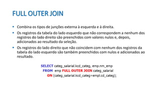 FULL OUTER JOIN
 Combina os tipos de junções externa à esquerda e à direita.
 Os registros da tabela do lado esquerdo que não correspondem a nenhum dos
registros do lado direito são preenchidos com valores nulos e, depois,
adicionados ao resultado da seleção.
 Os registros do lado direito que não coincidem com nenhum dos registros da
tabela do lado esquerdo são também preenchidos com nulos e adicionados ao
resultado.
 