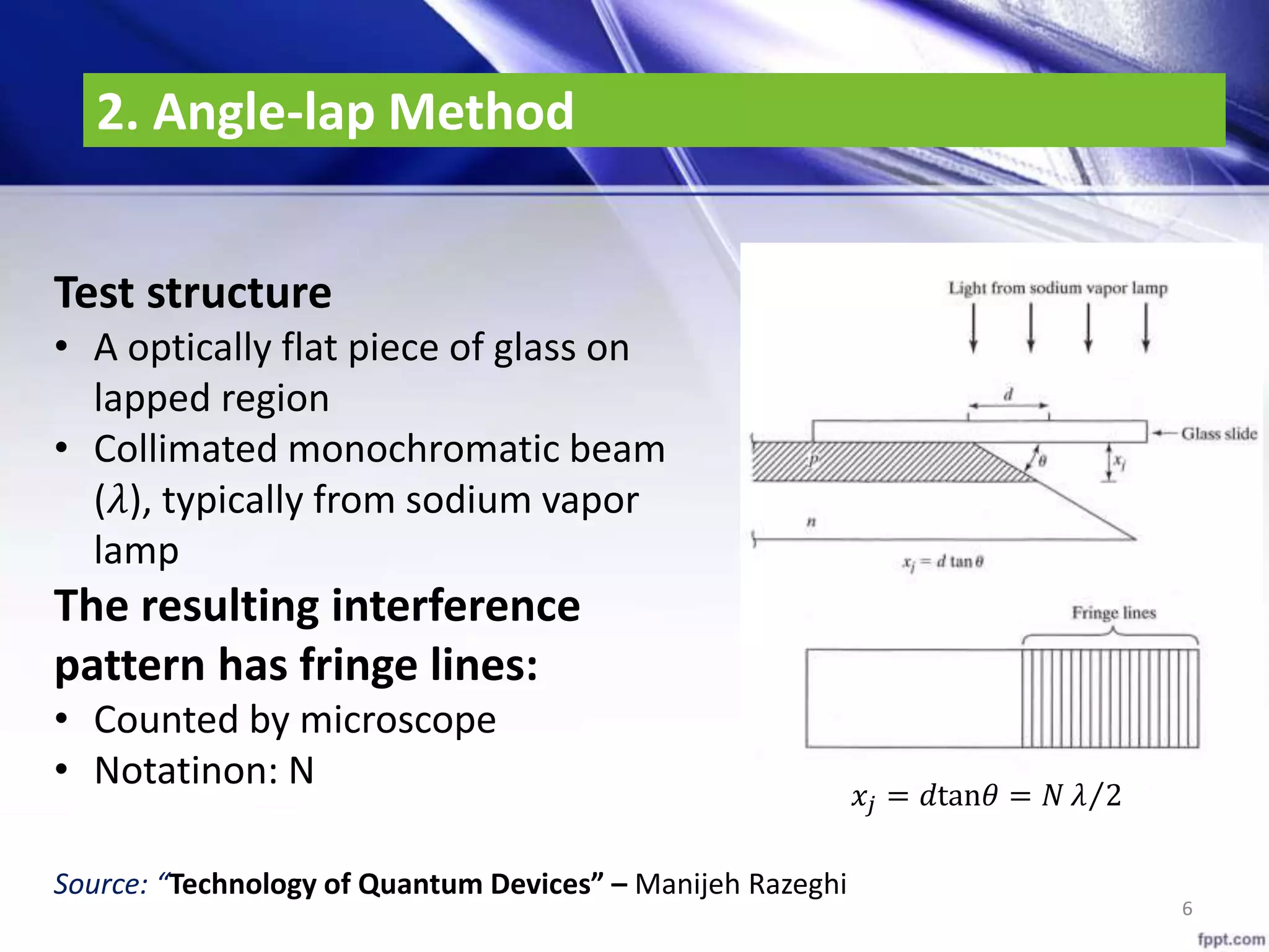 2. Angle-lap Method
6
𝑥𝑗 = 𝑑tan𝜃 = 𝑁 𝜆 2
Test structure
• A optically flat piece of glass on
lapped region
• Collimated monochromatic beam
(𝜆), typically from sodium vapor
lamp
The resulting interference
pattern has fringe lines:
• Counted by microscope
• Notatinon: N
Source: “Technology of Quantum Devices” – Manijeh Razeghi
 