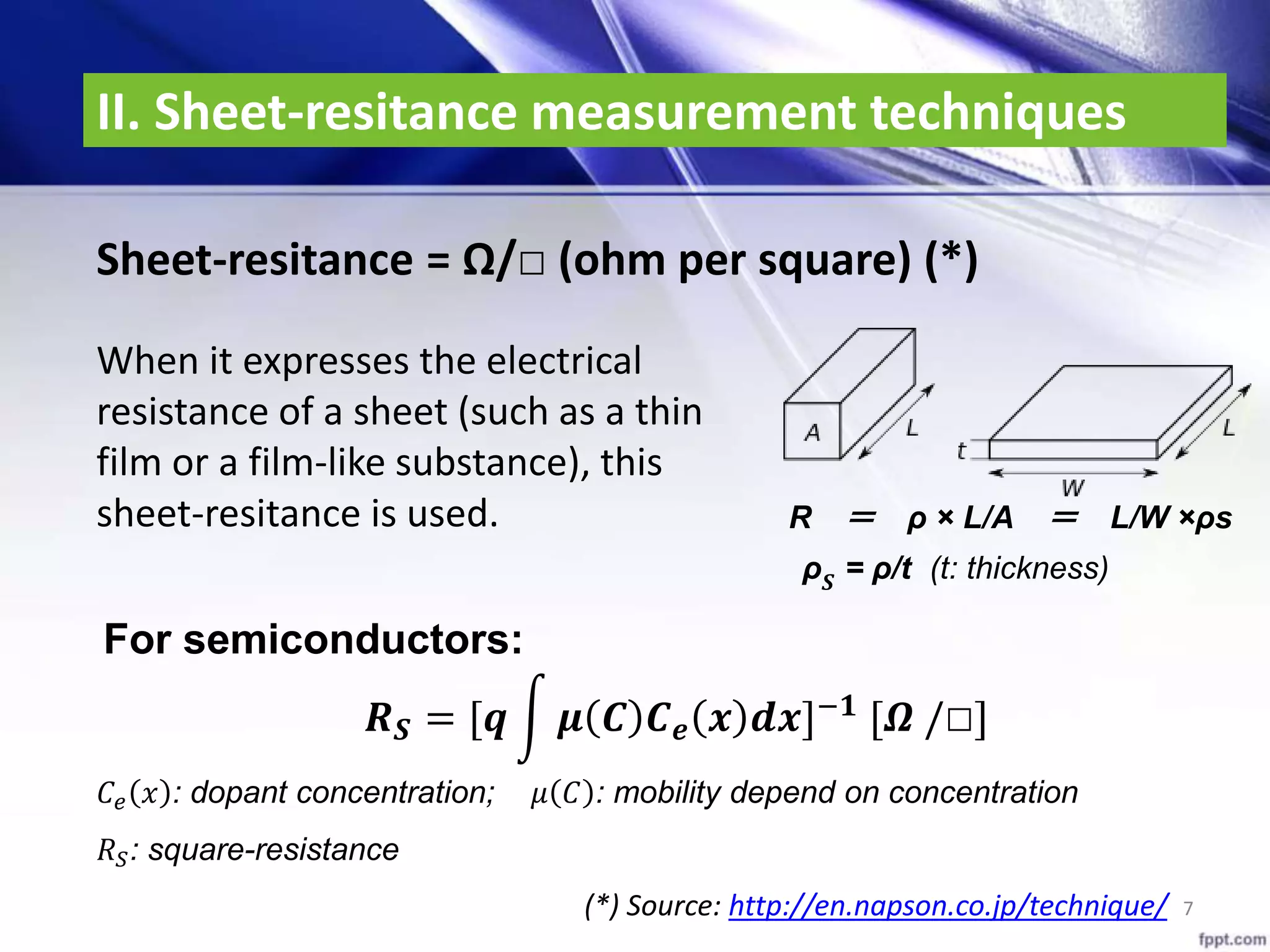 II. Sheet-resitance measurement techniques
7
Sheet-resitance = Ω/□ (ohm per square) (*)
𝑹 𝑺 = [𝒒 𝝁 𝑪 𝑪 𝒆 𝒙 𝒅𝒙]−𝟏
[𝜴 /□]
𝐶𝑒 𝑥 : dopant concentration; 𝜇 𝐶 : mobility depend on concentration
𝑅 𝑆: square-resistance
When it expresses the electrical
resistance of a sheet (such as a thin
film or a film-like substance), this
sheet-resitance is used. R ＝ ρ × L/A ＝ L/W ×ρs
ρ 𝑺 = ρ/t (t: thickness)
For semiconductors:
(*) Source: http://en.napson.co.jp/technique/
 