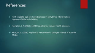 References
 Huff, J. (2006). ECG workout: Exercises in arrhythmia interpretation.
Lippincott Williams & Wilkins.
 Hampton, J. R. (2013). 150 ECG problems. Elsevier Health Sciences.
 Khan, M. G. (2008). Rapid ECG interpretation. Springer Science & Business
Media
 