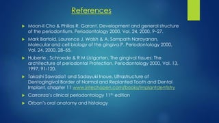 References
 Moon-Il Cho & Philias R. Garant. Development and general structure
of the periodontium. Periodontology 2000, Vol. 24, 2000, 9–27.
 Mark Bartold, Laurence J. Walsh & A. Sampath Narayanan.
Molecular and cell biology of the gingiva.P. Periodontology 2000,
Vol. 24, 2000, 28–55.
 Huberte . Schroede & R M Listgarten. The gingival tissues: The
architecture of periodontal Protection. Periodontology 2000, Vol. 13,
1997, 91-120.
 Takashi Sawada1 and Sadayuki Inoue. Ultrastructure of
Dentogingival Border of Normal and Replanted Tooth and Dental
Implant, chapter 11 www.intechopen.com/books/implantdentistry
 Carranza’s clinical periodontology 11th edition
 Orban’s oral anatomy and histology
 