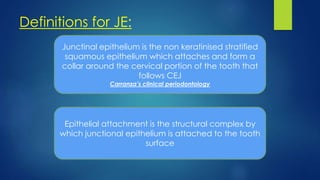 Definitions for JE:
Junctinal epithelium is the non keratinised stratified
squamous epithelium which attaches and form a
collar around the cervical portion of the tooth that
follows CEJ
Carranza’s clinical periodontology
Epithelial attachment is the structural complex by
which junctional epithelium is attached to the tooth
surface
 