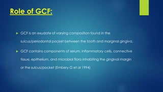 Role of GCF:
 GCF is an exudate of varying composition found in the
sulcus/periodontal pocket between the tooth and marginal gingiva.
 GCF contains components of serum, inflammatory cells, connective
tissue, epithelium, and microbial flora inhabiting the gingival margin
or the sulcus/pocket (Embery G et al 1994)
 
